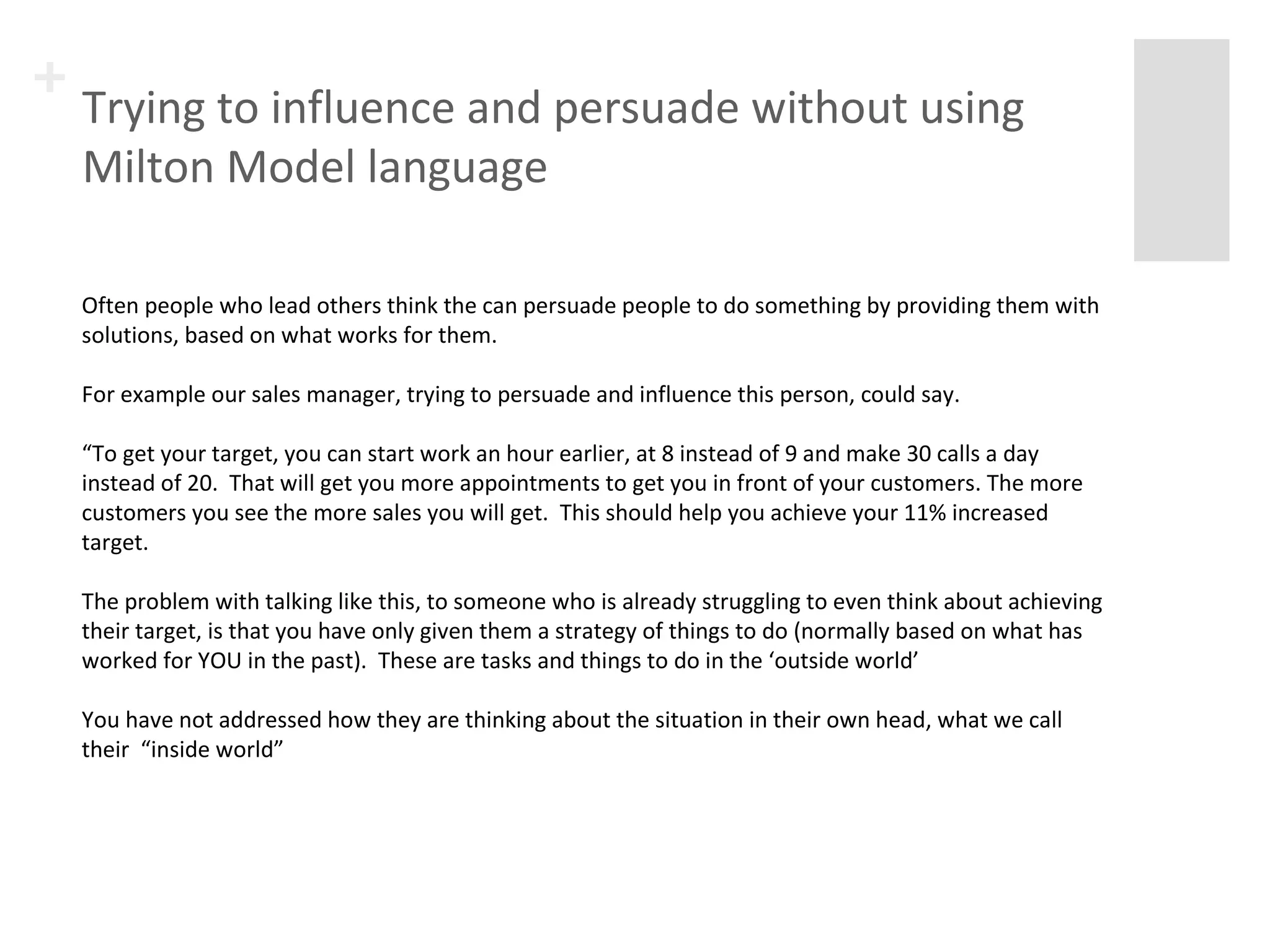 + Trying to influence and persuade without using 
Milton Model language 
Often people who lead others think the can persuade people to do something by providing them with 
solutions, based on what works for them. 
For example our sales manager, trying to persuade and influence this person, could say. 
“To get your target, you can start work an hour earlier, at 8 instead of 9 and make 30 calls a day 
instead of 20. That will get you more appointments to get you in front of your customers. The more 
customers you see the more sales you will get. This should help you achieve your 11% increased 
target. 
The problem with talking like this, to someone who is already struggling to even think about achieving 
their target, is that you have only given them a strategy of things to do (normally based on what has 
worked for YOU in the past). These are tasks and things to do in the ‘outside world’ 
You have not addressed how they are thinking about the situation in their own head, what we call 
their “inside world” 
 