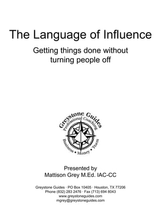 The Language of Influence Getting things done without turning people off   Presented by Mattison Grey M.Ed. IAC-CC   Greystone Guides  ·  PO Box 10405  ·  Houston, TX 77206 Phone (832) 283 2476  ·  Fax (713) 694 8043 www.greystoneguides.com [email_address]   