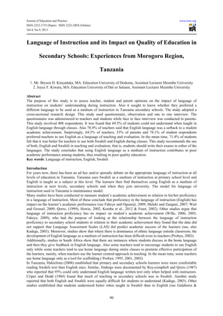 Journal of Education and Practice www.iiste.org
ISSN 2222-1735 (Paper) ISSN 2222-288X (Online)
Vol.4, No.9, 2013
90
Language of Instruction and its Impact on Quality of Education in
Secondary Schools: Experiences from Morogoro Region,
Tanzania
1. Mr. Bryson D. Kinyaduka, MA. Education University of Dodoma, Assistant Lecturer Mzumbe University
2. Joyce F. Kiwara, MA. Education University of Dar es Salaam, Assistant Lecturer Mzumbe University
Abstract
The purpose of this study is to assess teacher, student and parent opinions on the impact of language of
instruction on students’ understanding during instruction. Also it sought to know whether they preferred a
different language to be used as a medium of instruction in Tanzania secondary schools. The study adopted a
cross-sectional research design. This study used questionnaire, observation and one to one interview. The
questionnaire was administered to teachers and students while face to face interview was conducted to parents.
This study involved 408 respondents. It was found that 69.5% of students could not understand when taught in
English language through classes. Also 78.9% of teachers said that English language was a setback to a student
academic achievement. Surprisingly, 64.5% of teachers, 53% of parents and 78.1% of student respondents
preferred teachers to use English as a language of teaching and evaluation. In the mean time, 71.4% of students
felt that it was better for teachers to use both Swahili and English during classes. This study recommends the use
of both, English and Swahili in teaching and evaluation, that is, students should write their exams in either of the
languages. The study concludes that using English language as a medium of instruction contributes to poor
academic performance among students, thus resulting in poor quality education.
Key words: Language of instruction, English, Swahili
Introduction
For years now, there has been an ad hoc and/or sporadic debate on the appropriate language of instruction at all
levels of education in Tanzania. Tanzania uses Swahili as a medium of instruction at primary school level and
English is taught as a subject at this level. The learners then find themselves using English as a medium of
instruction at next levels, secondary schools and when they join university. The model for language of
instruction used in Tanzania is maintenance model.
Many studies have been conducted to measure student’s academic achievement in relation to his/her proficiency
in a language of instruction. Most of these conclude that proficiency in the language of instruction (English) has
impact on the learner’s academic performance (see Fakeye and Ogunsiji, 2009; Maleki and Zangani, 2007; Wait
and Gressel, 2009; Qorro, (1999), Howie, 2002, Komba et al., 2012 & Feast, 2002). Other studies argue that
language of instruction proficiency has no impact on student’s academic achievement (Wille, 2006; 2003;
Fakeye, 2009), who had the purpose of looking at the relationship between the language of instruction
proficiency to secondary school students in relation to their academic achievement they found that the data did
not support that Language Assessment Scales (LAS) did predict academic success of the learners (see, also
Kadege, 2003). Moreover, studies show that where there is dominance of ethnic language outside classroom, the
development of English language as a medium of instruction has been difficult even to teachers (Probyn, 2002).
Additionally, studies in South Africa show that there are instances where students discuss in the home language
and then they give feedback in English language. Also some teachers tend to encourage students to use English
only while some teachers tend to use home language during entire classes to promote effective participation of
the learners, mainly, when teachers use the learner centred approach in teaching. In the mean time, some teachers
use home language only as a tool for scaffolding ( Probyn, 1995, 2001, 2002)
In Tanzania, Hakielimu (2008) established that primary and secondary schools learners were more comfortable
reading Swahili text than English ones. Similar, findings were documented by Roy-compbell and Qorro (1987)
who reported that 95% could only understand English language written text only when helped with instructors.
Criper and Dodd (1984) found that much of teaching in secondary schools was in Swahili. Another study
reported that both English and Swahili were equally difficult for students to understand (Kadege, 2003). Other
studies established that students understood better when taught in Swahili than in English (see Galabawa &
 