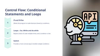 Control Flow: Conditional
Statements and Loops
If and If-Else
Allows the program to make decisions based on conditions.
Loops – For, While and do while
Repeat a block of code multiple times until a condition is met.
Switch
Provides a more concise way to handle multiple conditions.
 