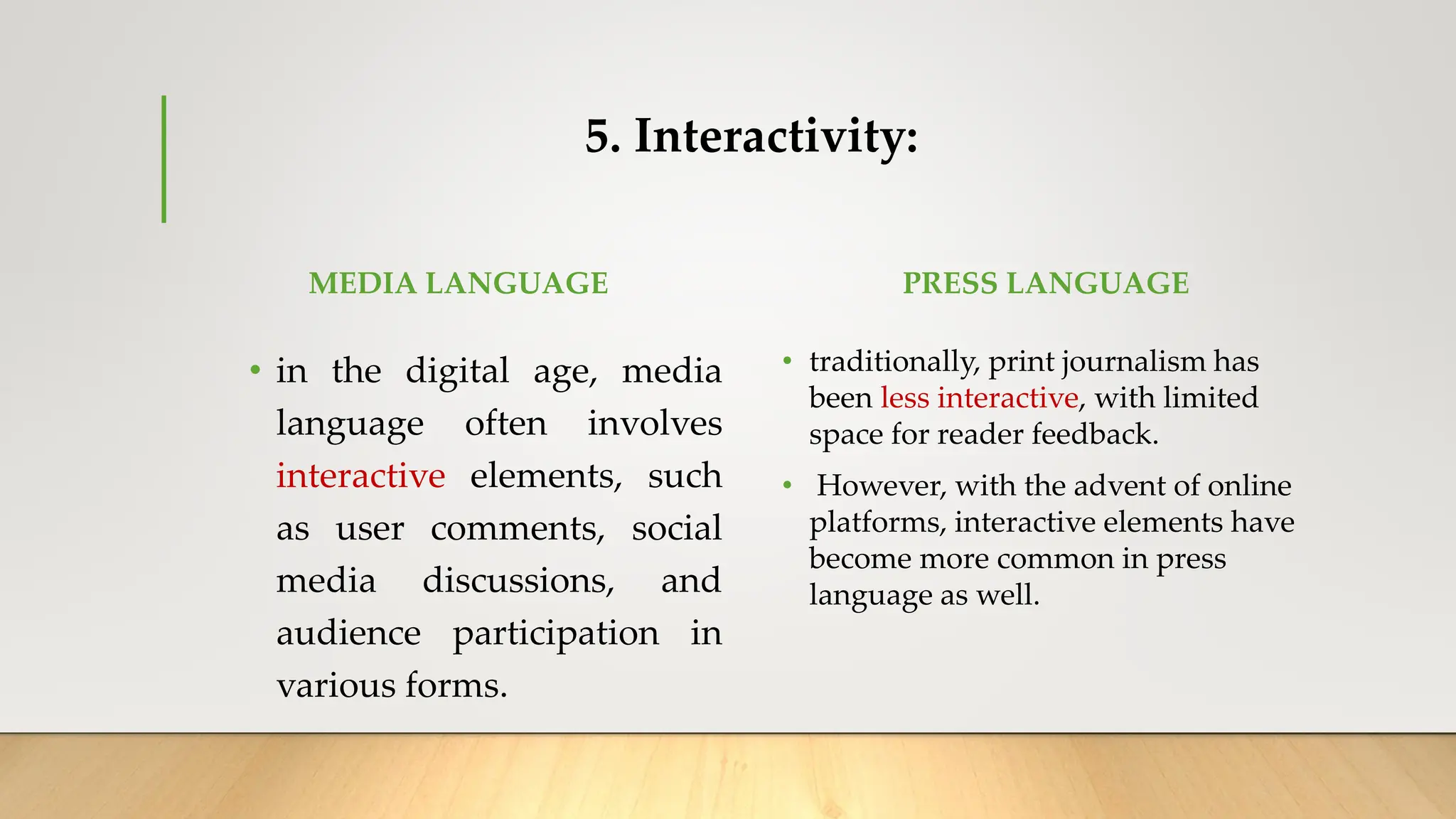5. Interactivity:
MEDIA LANGUAGE
• in the digital age, media
language often involves
interactive elements, such
as user comments, social
media discussions, and
audience participation in
various forms.
PRESS LANGUAGE
• traditionally, print journalism has
been less interactive, with limited
space for reader feedback.
• However, with the advent of online
platforms, interactive elements have
become more common in press
language as well.
 