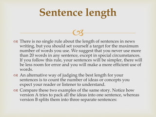 
 There is no single rule about the length of sentences in news
writing, but you should set yourself a target for the maximum
number of words you use. We suggest that you never use more
than 20 words in any sentence, except in special circumstances.
If you follow this rule, your sentences will be simpler, there will
be less room for error and you will make a more efficient use of
words.
 An alternative way of judging the best length for your
sentences is to count the number of ideas or concepts you
expect your reader or listener to understand.
 Compare these two examples of the same story. Notice how
version A tries to pack all the ideas into one sentence, whereas
version B splits them into three separate sentences:
Sentence length
 