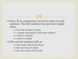 
 Story B, by comparison, has fewer ideas in each
sentence. The first sentence has just four simple
ideas:
 the total number of dead;
 a simple description of the type of plane;
 where it crashed;
 when it crashed.
 The second sentence tells us:
 how many died in the plane;
 the exact type of plane;
 the exact cause of the crash.
 