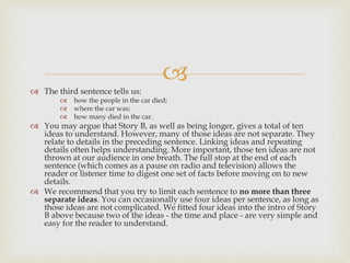 
 The third sentence tells us:
 how the people in the car died;
 where the car was;
 how many died in the car.
 You may argue that Story B, as well as being longer, gives a total of ten
ideas to understand. However, many of those ideas are not separate. They
relate to details in the preceding sentence. Linking ideas and repeating
details often helps understanding. More important, those ten ideas are not
thrown at our audience in one breath. The full stop at the end of each
sentence (which comes as a pause on radio and television) allows the
reader or listener time to digest one set of facts before moving on to new
details.
 We recommend that you try to limit each sentence to no more than three
separate ideas. You can occasionally use four ideas per sentence, as long as
those ideas are not complicated. We fitted four ideas into the intro of Story
B above because two of the ideas - the time and place - are very simple and
easy for the reader to understand.
 
