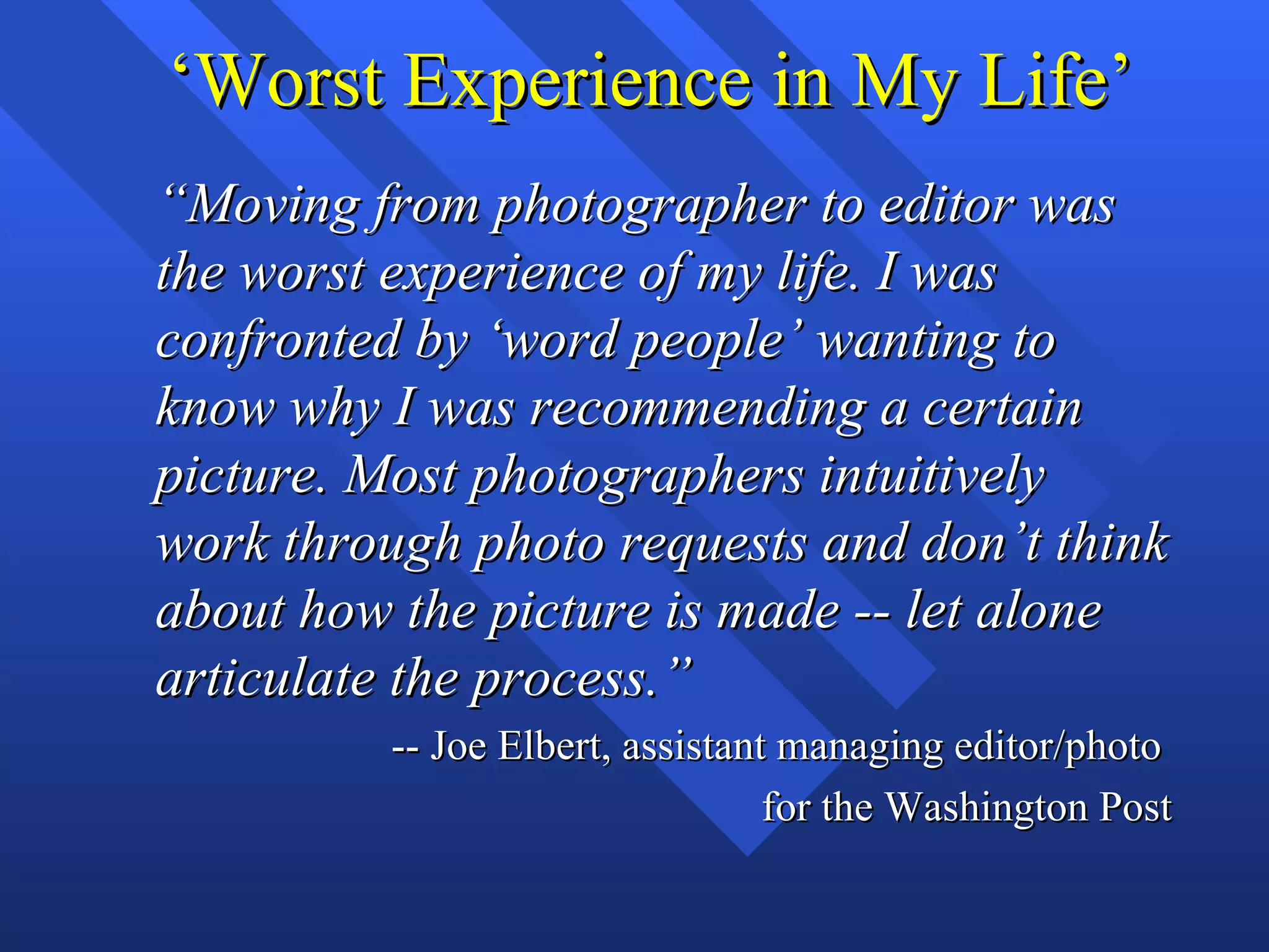 ‘Worst Experience in My Life’
“Moving from photographer to editor was
the worst experience of my life. I was
confronted by ‘word people’ wanting to
know why I was recommending a certain
picture. Most photographers intuitively
work through photo requests and don’t think
about how the picture is made -- let alone
articulate the process.”
         -- Joe Elbert, assistant managing editor/photo
                                 for the Washington Post
 