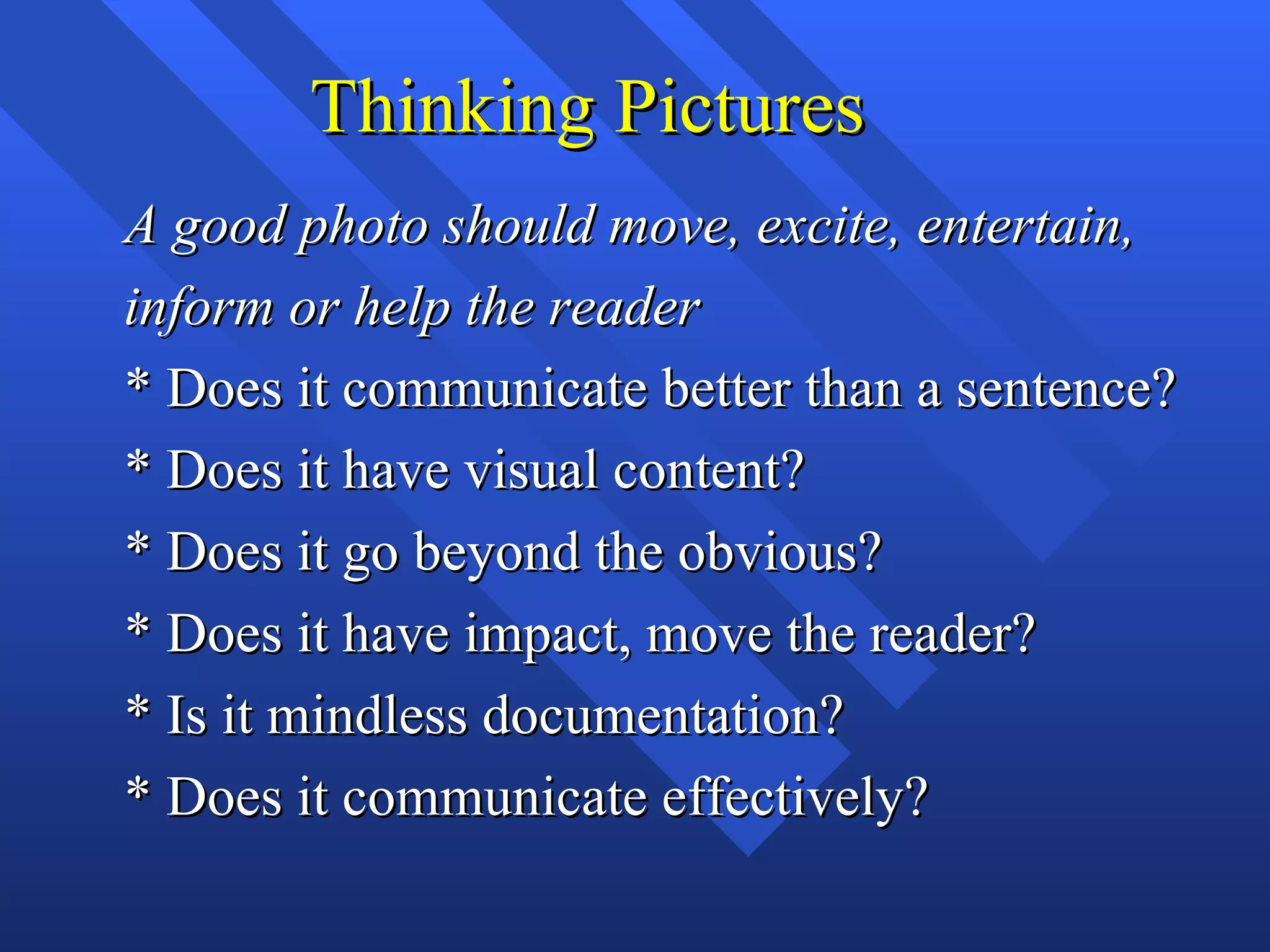 Thinking Pictures
A good photo should move, excite, entertain,
inform or help the reader
* Does it communicate better than a sentence?
* Does it have visual content?
* Does it go beyond the obvious?
* Does it have impact, move the reader?
* Is it mindless documentation?
* Does it communicate effectively?
 