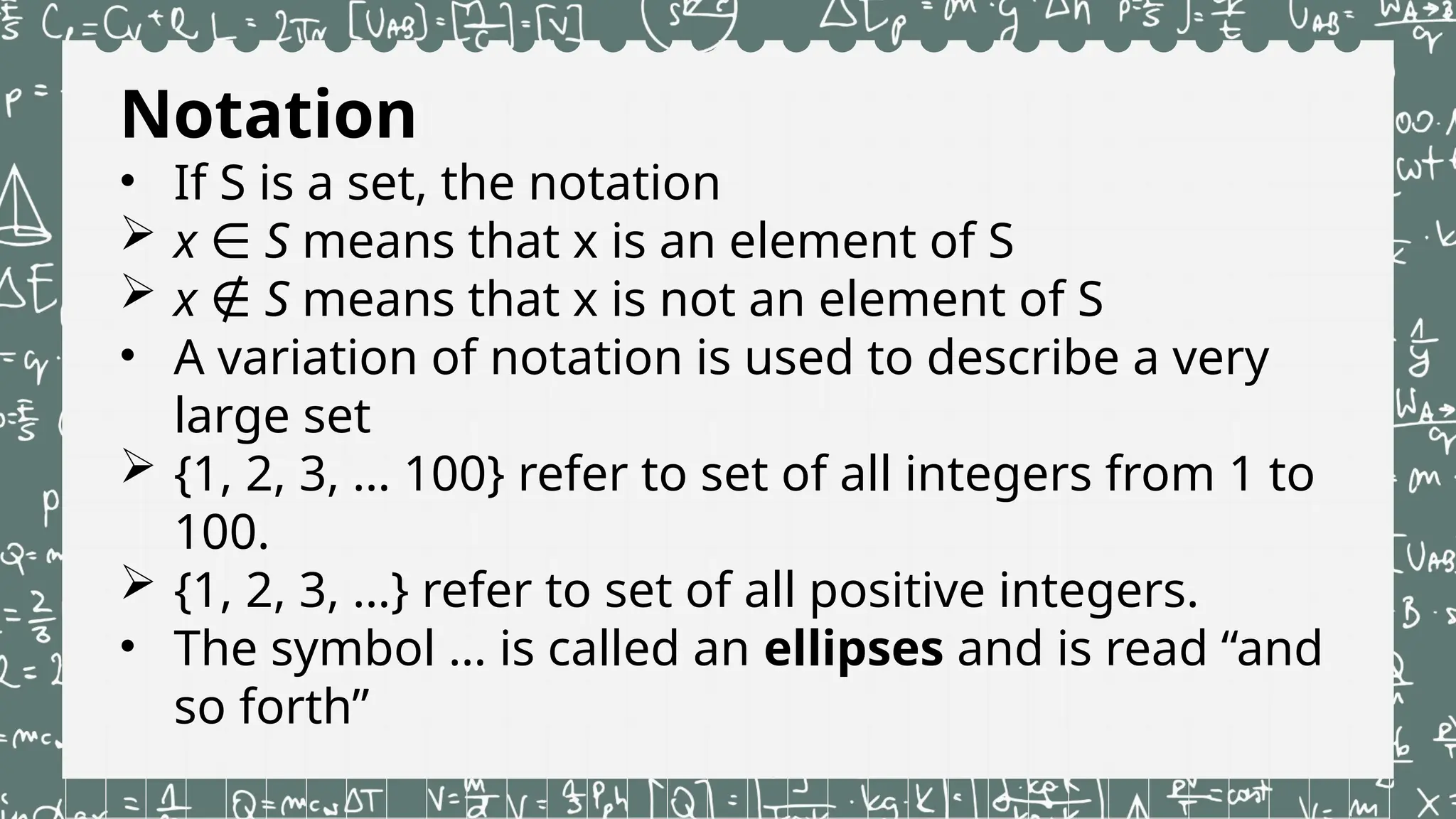Notation
• If S is a set, the notation
 x ∈ S means that x is an element of S
 x ∉ S means that x is not an element of S
• A variation of notation is used to describe a very
large set
 {1, 2, 3, … 100} refer to set of all integers from 1 to
100.
 {1, 2, 3, …} refer to set of all positive integers.
• The symbol … is called an ellipses and is read “and
so forth”
 