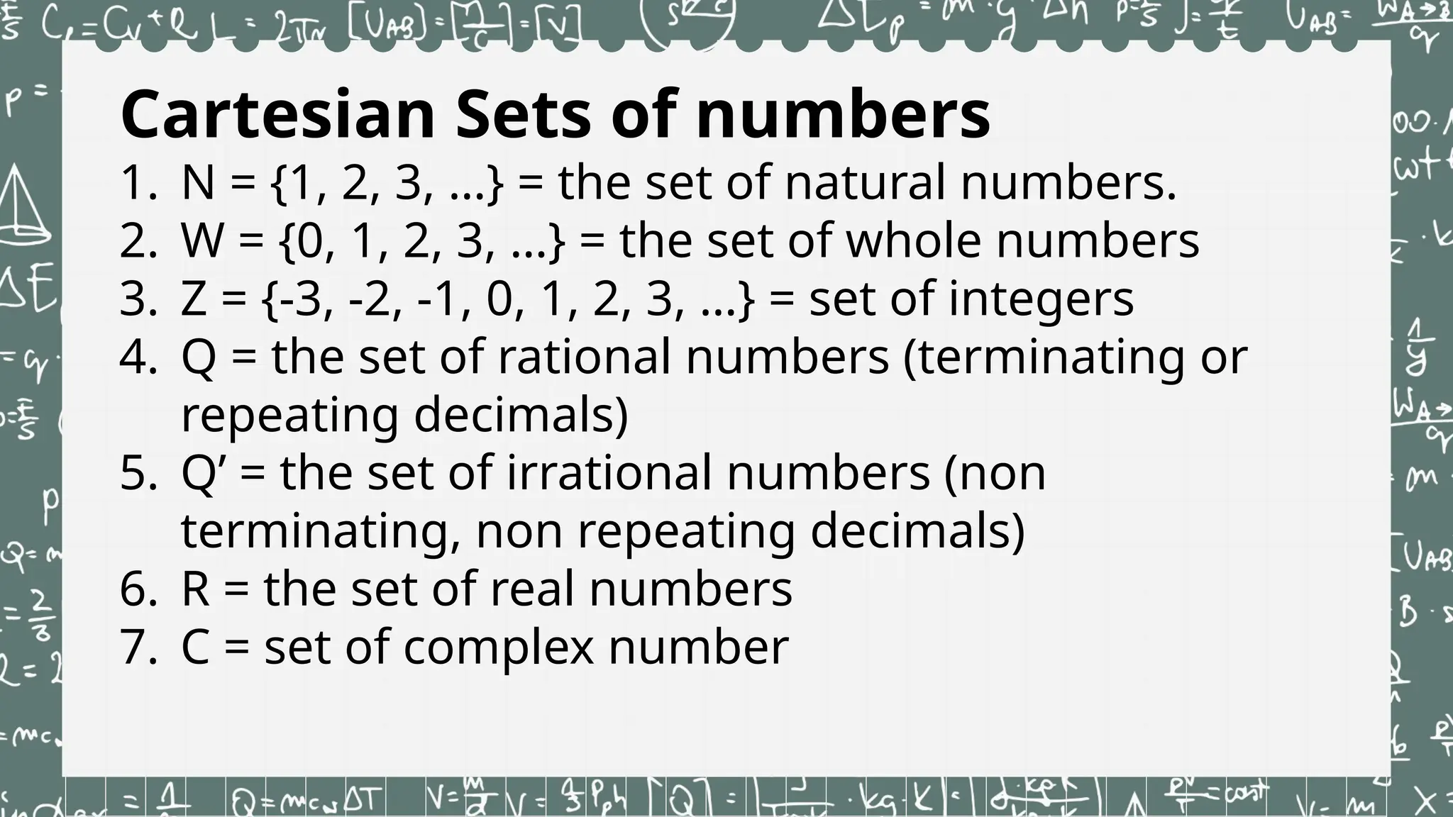 Cartesian Sets of numbers
1. N = {1, 2, 3, …} = the set of natural numbers.
2. W = {0, 1, 2, 3, …} = the set of whole numbers
3. Z = {-3, -2, -1, 0, 1, 2, 3, …} = set of integers
4. Q = the set of rational numbers (terminating or
repeating decimals)
5. Q’ = the set of irrational numbers (non
terminating, non repeating decimals)
6. R = the set of real numbers
7. C = set of complex number
 