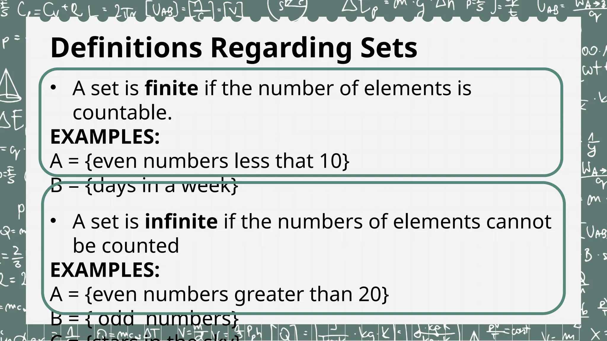 Definitions Regarding Sets
• A set is finite if the number of elements is
countable.
EXAMPLES:
A = {even numbers less that 10}
B = {days in a week}
• A set is infinite if the numbers of elements cannot
be counted
EXAMPLES:
A = {even numbers greater than 20}
B = { odd numbers}
 