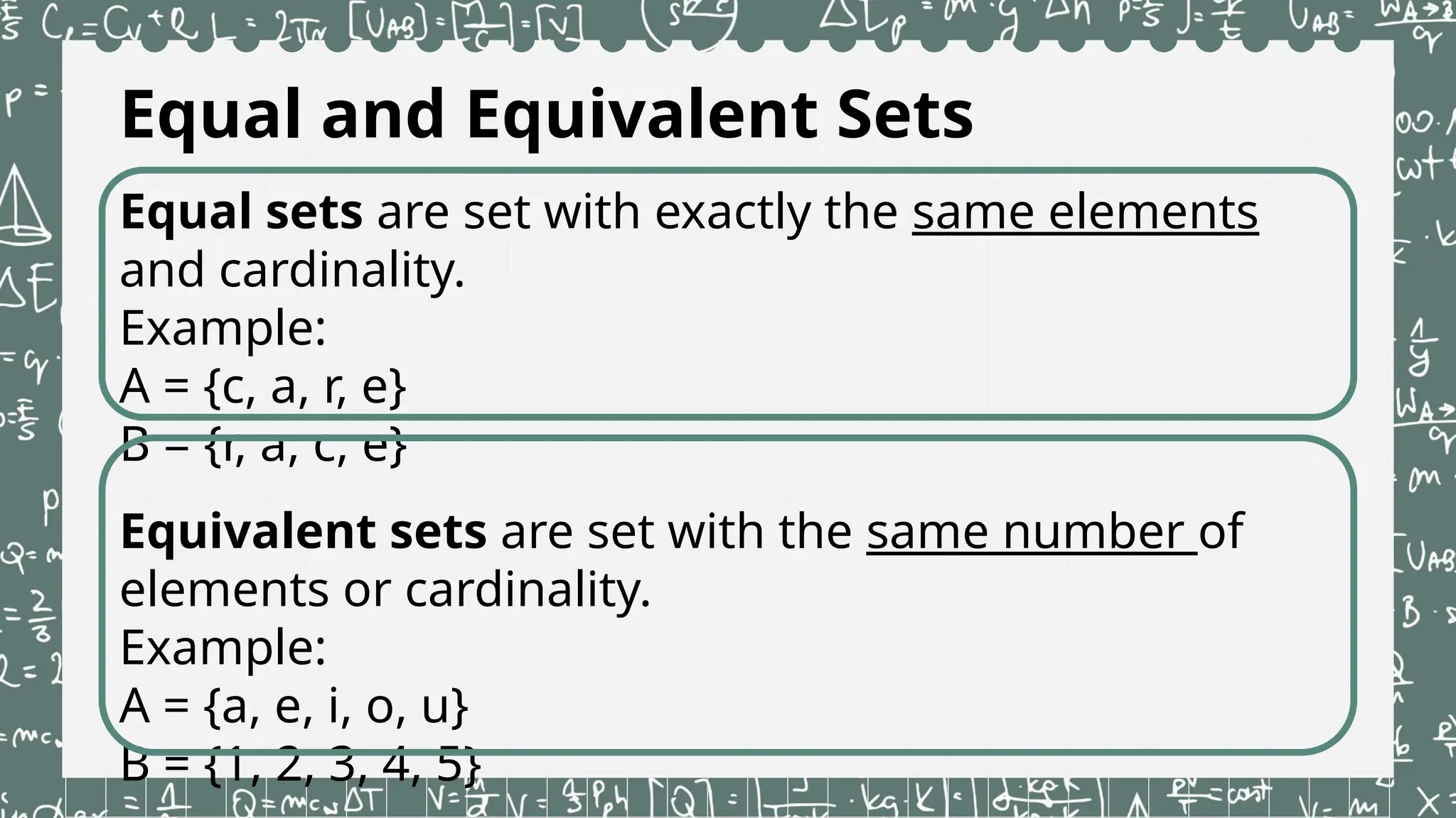 Equal and Equivalent Sets
Equal sets are set with exactly the same elements
and cardinality.
Example:
A = {c, a, r, e}
B = {r, a, c, e}
Equivalent sets are set with the same number of
elements or cardinality.
Example:
A = {a, e, i, o, u}
B = {1, 2, 3, 4, 5}
 