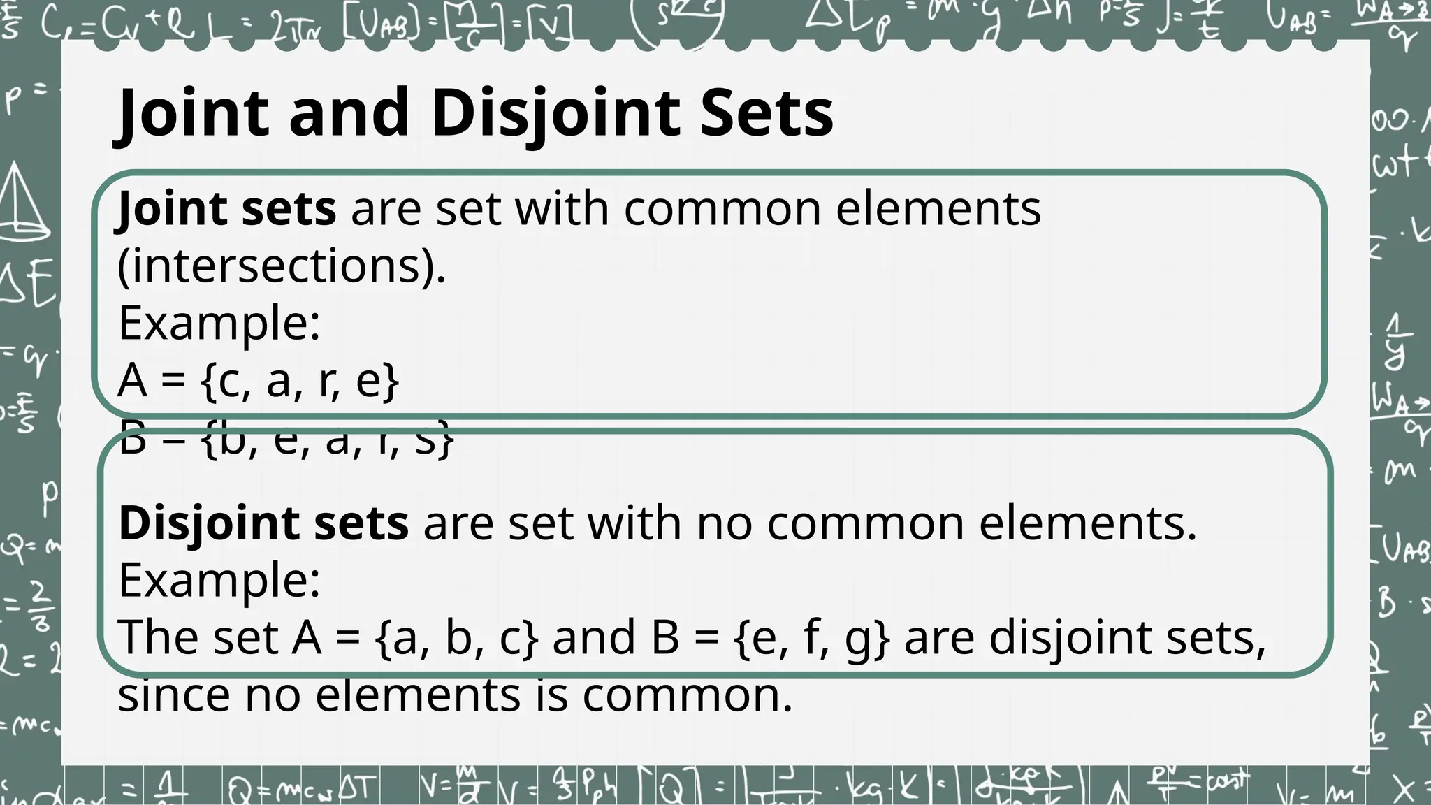 Joint and Disjoint Sets
Joint sets are set with common elements
(intersections).
Example:
A = {c, a, r, e}
B = {b, e, a, r, s}
Disjoint sets are set with no common elements.
Example:
The set A = {a, b, c} and B = {e, f, g} are disjoint sets,
since no elements is common.
 