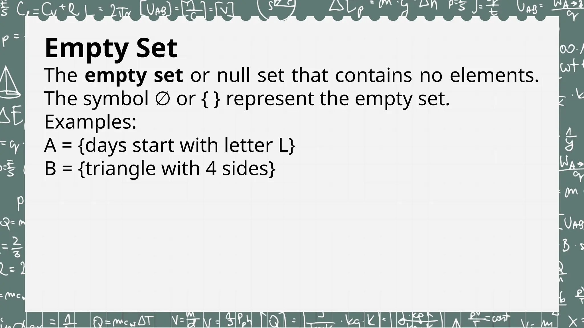 Empty Set
The empty set or null set that contains no elements.
The symbol or { } represent the empty set.
∅
Examples:
A = {days start with letter L}
B = {triangle with 4 sides}
 