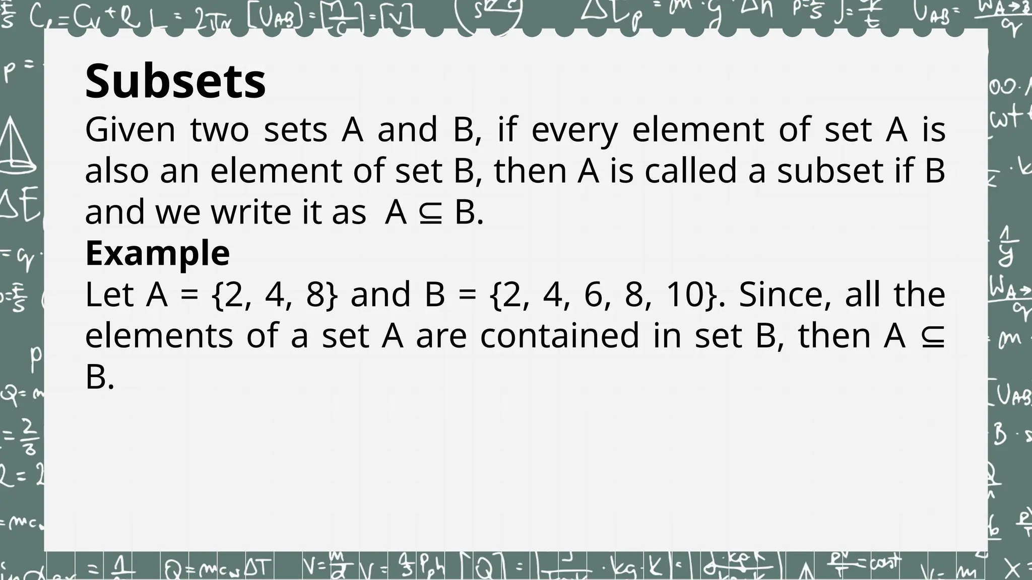 Subsets
Given two sets A and B, if every element of set A is
also an element of set B, then A is called a subset if B
and we write it as A B.
⊆
Example
Let A = {2, 4, 8} and B = {2, 4, 6, 8, 10}. Since, all the
elements of a set A are contained in set B, then A ⊆
B.
 