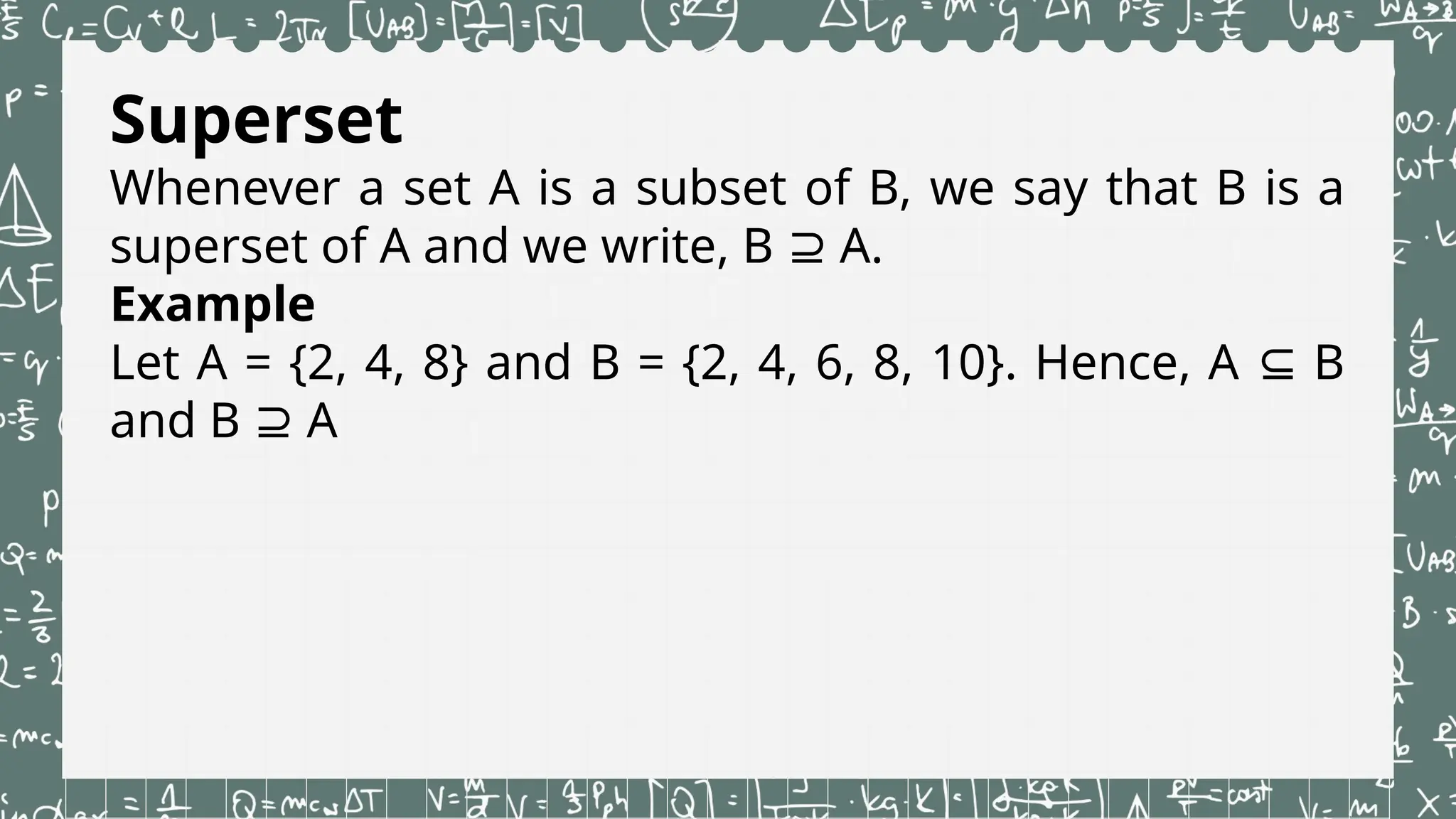 Superset
Whenever a set A is a subset of B, we say that B is a
superset of A and we write, B A.
⊇
Example
Let A = {2, 4, 8} and B = {2, 4, 6, 8, 10}. Hence, A B
⊆
and B A
⊇
 