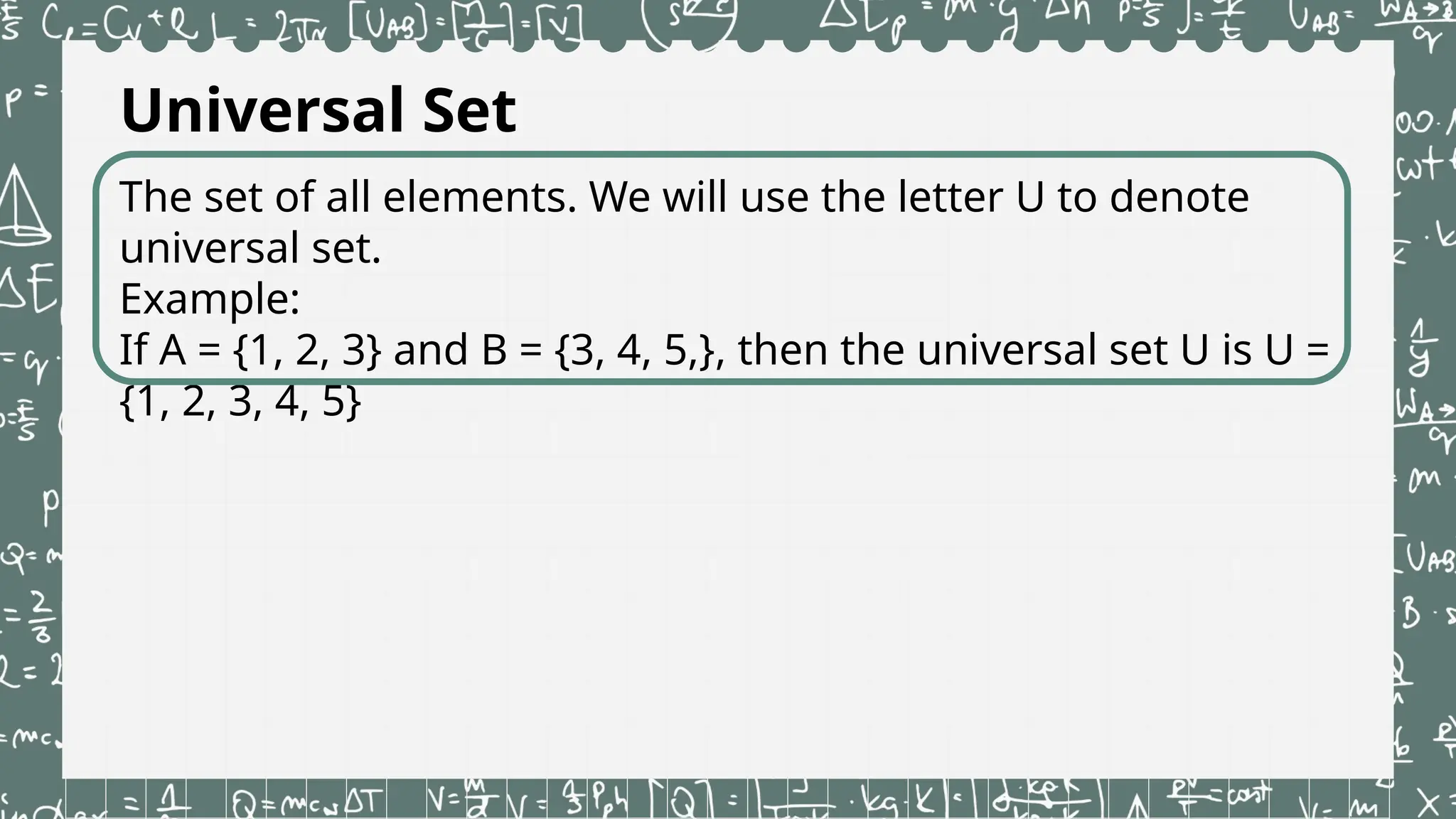 Universal Set
The set of all elements. We will use the letter U to denote
universal set.
Example:
If A = {1, 2, 3} and B = {3, 4, 5,}, then the universal set U is U =
{1, 2, 3, 4, 5}
 