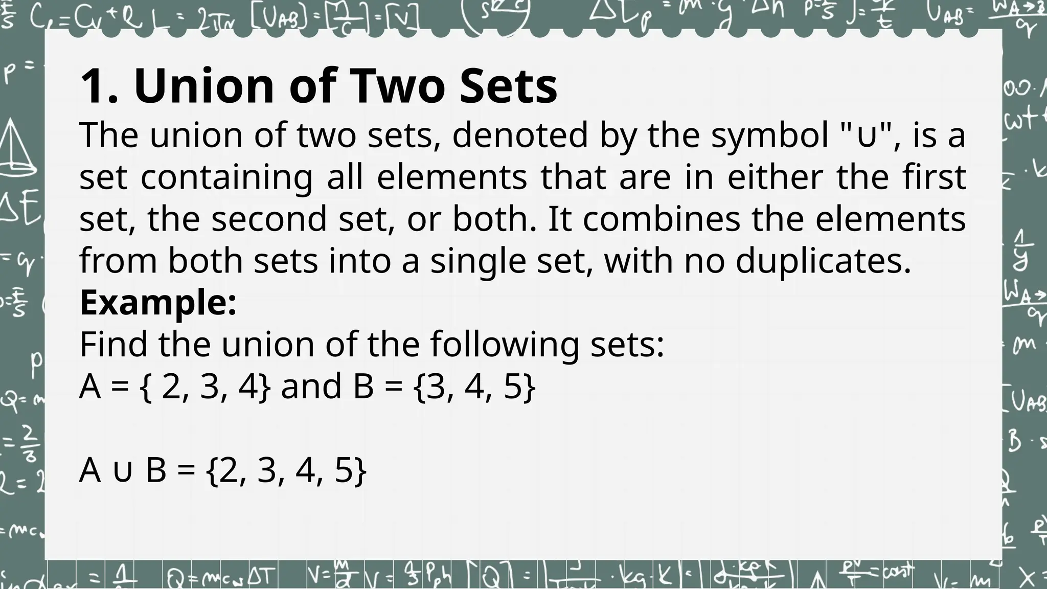 1. Union of Two Sets
The union of two sets, denoted by the symbol " ", is a
∪
set containing all elements that are in either the first
set, the second set, or both. It combines the elements
from both sets into a single set, with no duplicates.
Example:
Find the union of the following sets:
A = { 2, 3, 4} and B = {3, 4, 5}
A B = {2, 3, 4, 5}
∪
 
