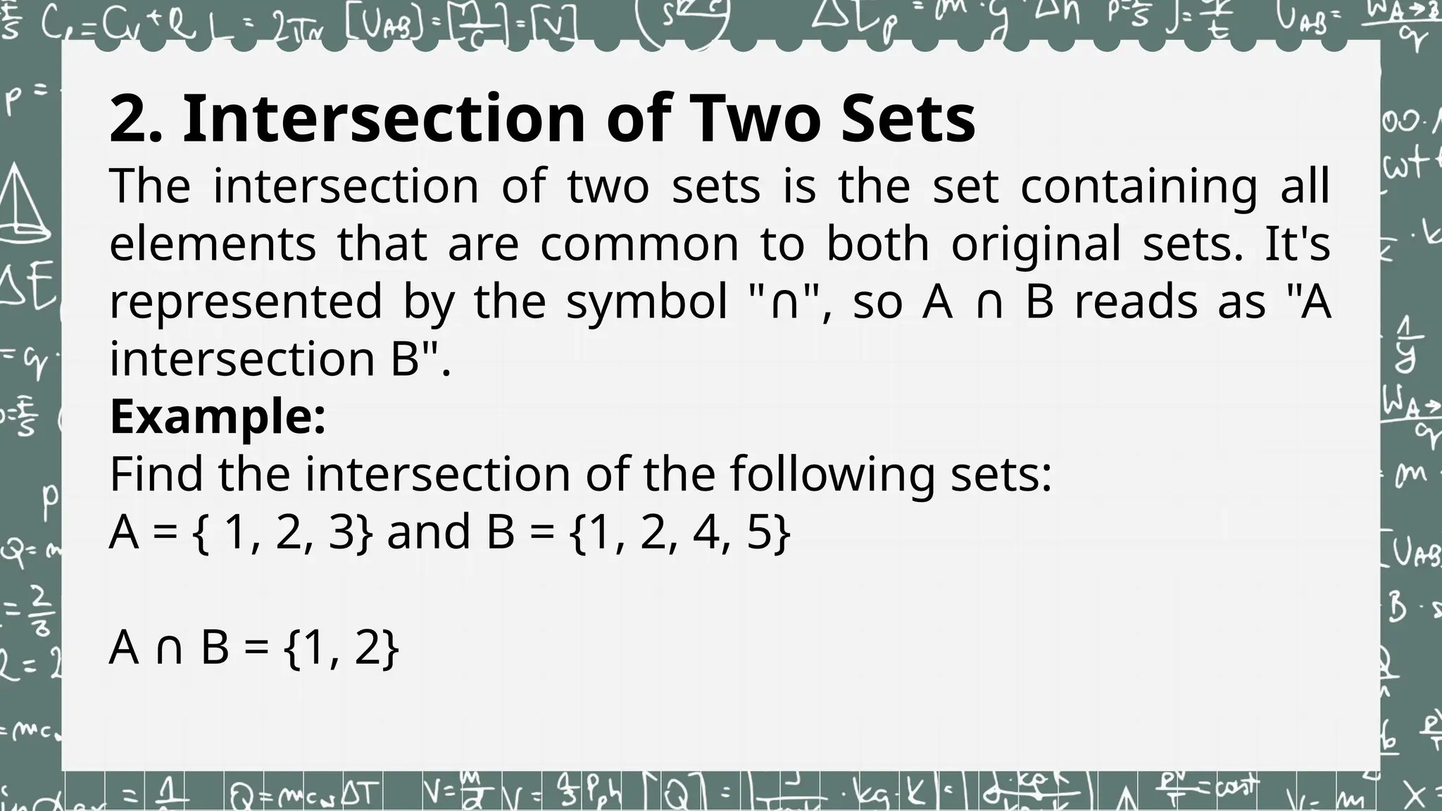 2. Intersection of Two Sets
The intersection of two sets is the set containing all
elements that are common to both original sets. It's
represented by the symbol " ", so A B reads as "A
∩ ∩
intersection B".
Example:
Find the intersection of the following sets:
A = { 1, 2, 3} and B = {1, 2, 4, 5}
A B = {1, 2}
∩
 