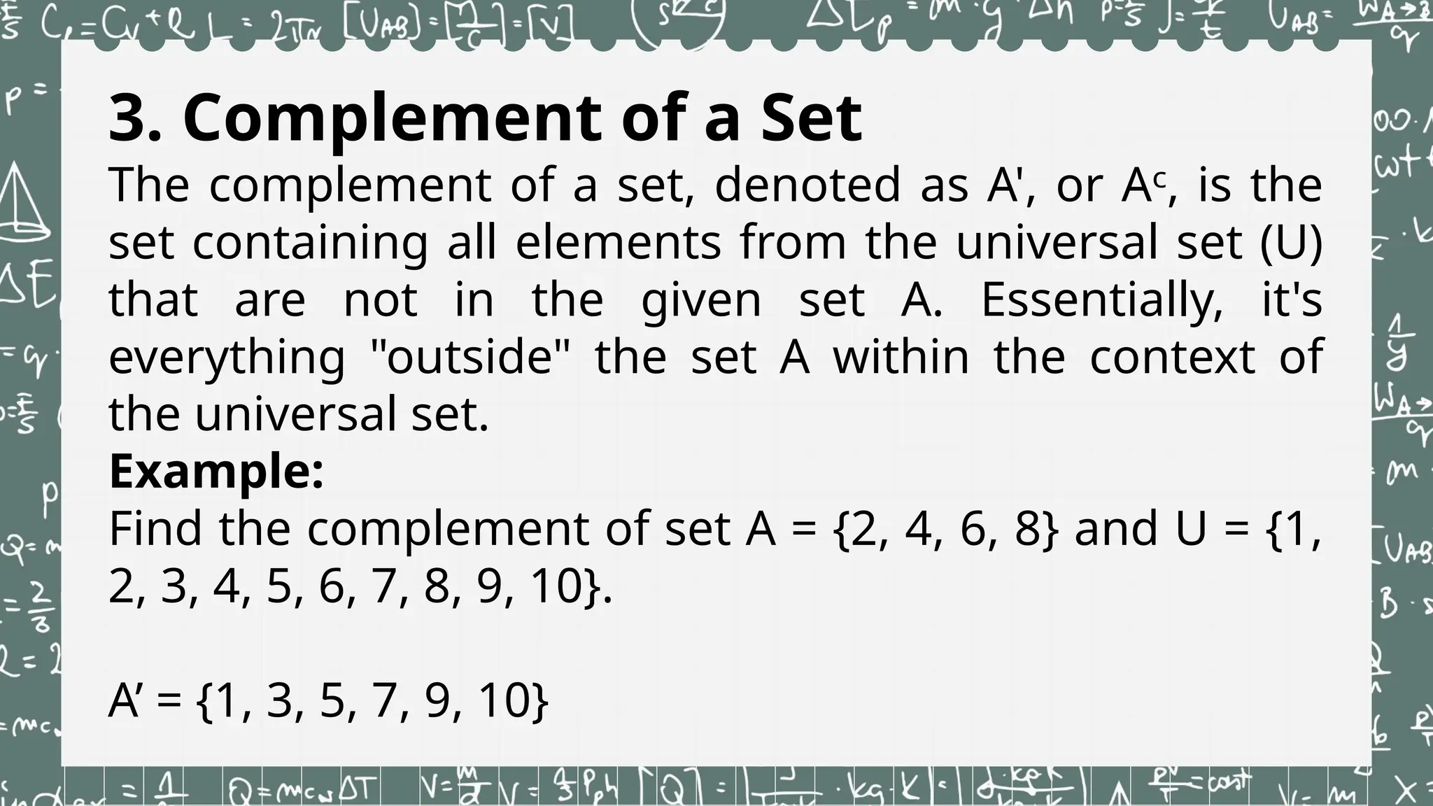 3. Complement of a Set
The complement of a set, denoted as A', or Aᶜ, is the
set containing all elements from the universal set (U)
that are not in the given set A. Essentially, it's
everything "outside" the set A within the context of
the universal set.
Example:
Find the complement of set A = {2, 4, 6, 8} and U = {1,
2, 3, 4, 5, 6, 7, 8, 9, 10}.
A’ = {1, 3, 5, 7, 9, 10}
 