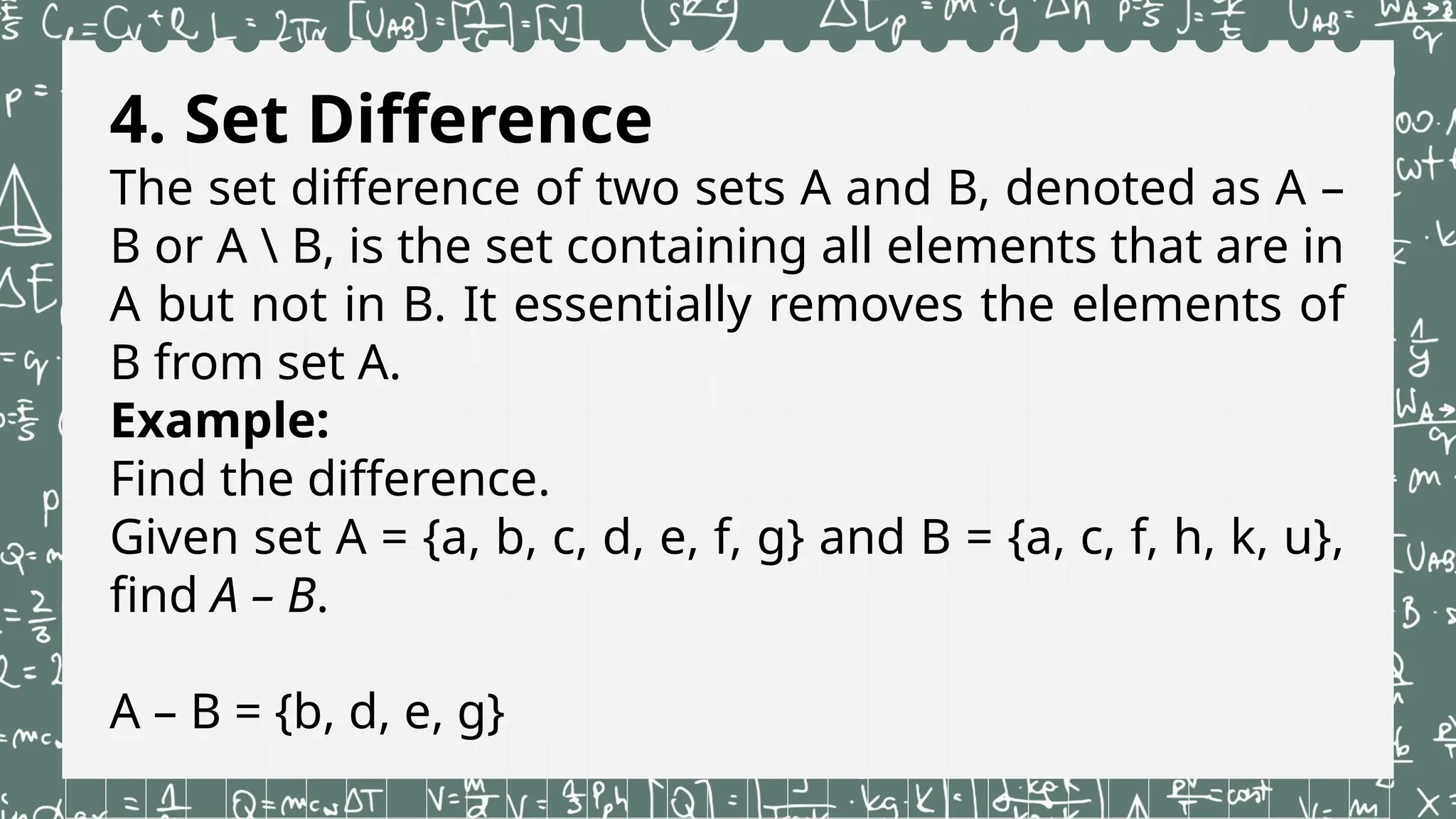 4. Set Difference
The set difference of two sets A and B, denoted as A –
B or A  B, is the set containing all elements that are in
A but not in B. It essentially removes the elements of
B from set A.
Example:
Find the difference.
Given set A = {a, b, c, d, e, f, g} and B = {a, c, f, h, k, u},
find A – B.
A – B = {b, d, e, g}
 