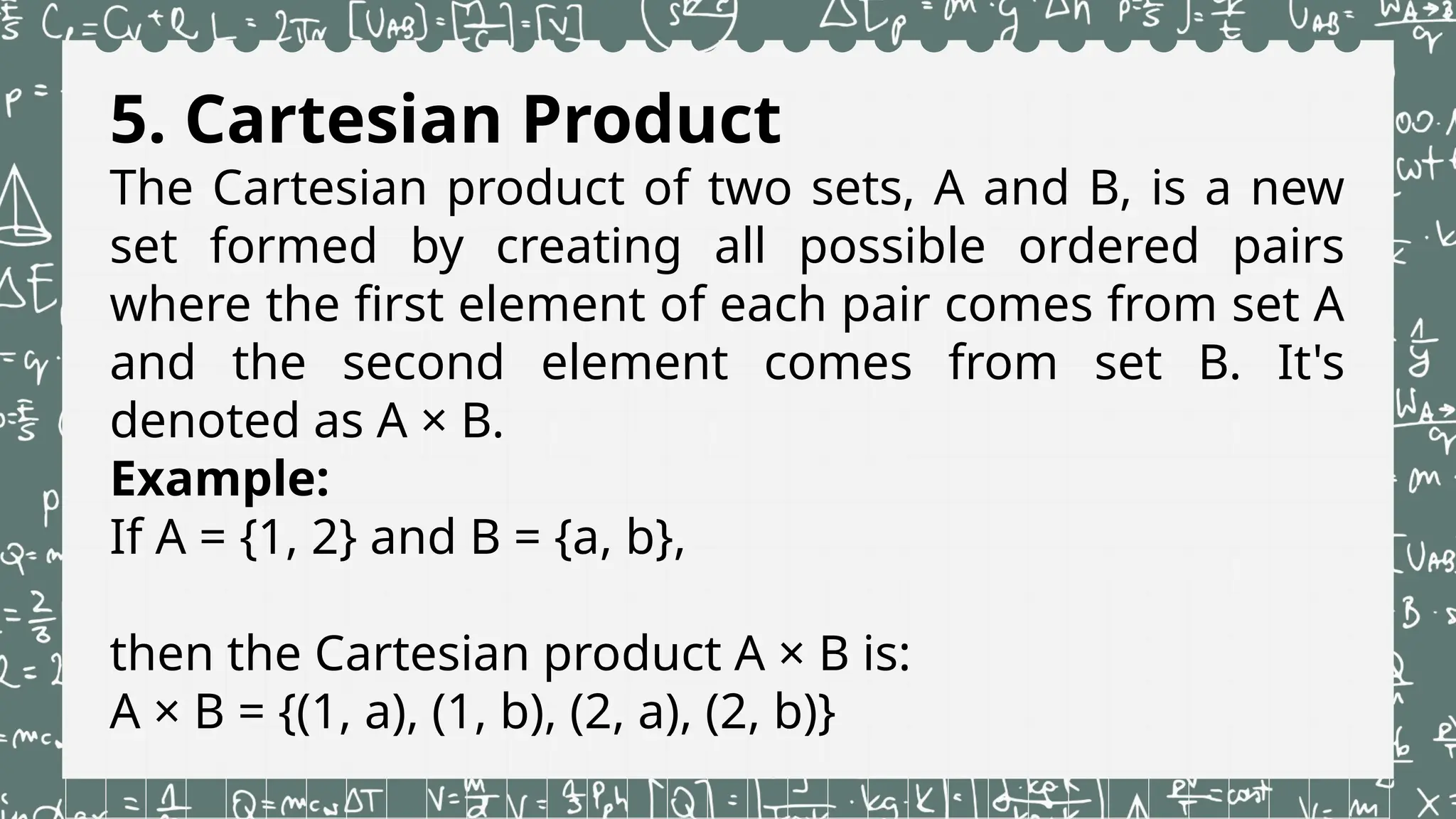 5. Cartesian Product
The Cartesian product of two sets, A and B, is a new
set formed by creating all possible ordered pairs
where the first element of each pair comes from set A
and the second element comes from set B. It's
denoted as A × B.
Example:
If A = {1, 2} and B = {a, b},
then the Cartesian product A × B is:
A × B = {(1, a), (1, b), (2, a), (2, b)}
 