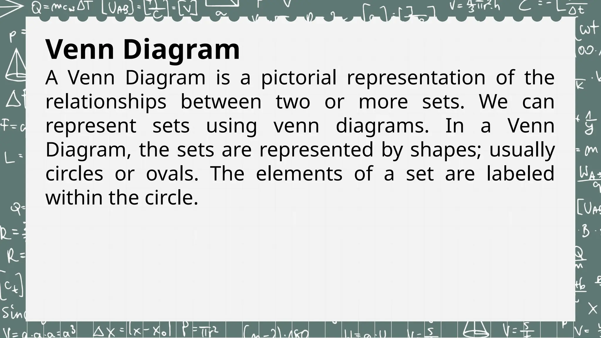 Venn Diagram
A Venn Diagram is a pictorial representation of the
relationships between two or more sets. We can
represent sets using venn diagrams. In a Venn
Diagram, the sets are represented by shapes; usually
circles or ovals. The elements of a set are labeled
within the circle.
 