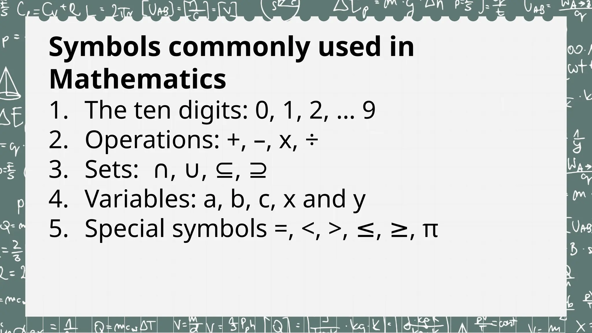 Symbols commonly used in
Mathematics
1. The ten digits: 0, 1, 2, … 9
2. Operations: +, –, x, ÷
3. Sets: , , ,
∩ ∪ ⊆ ⊇
4. Variables: a, b, c, x and y
5. Special symbols =, <, >, , , π
≤ ≥
 