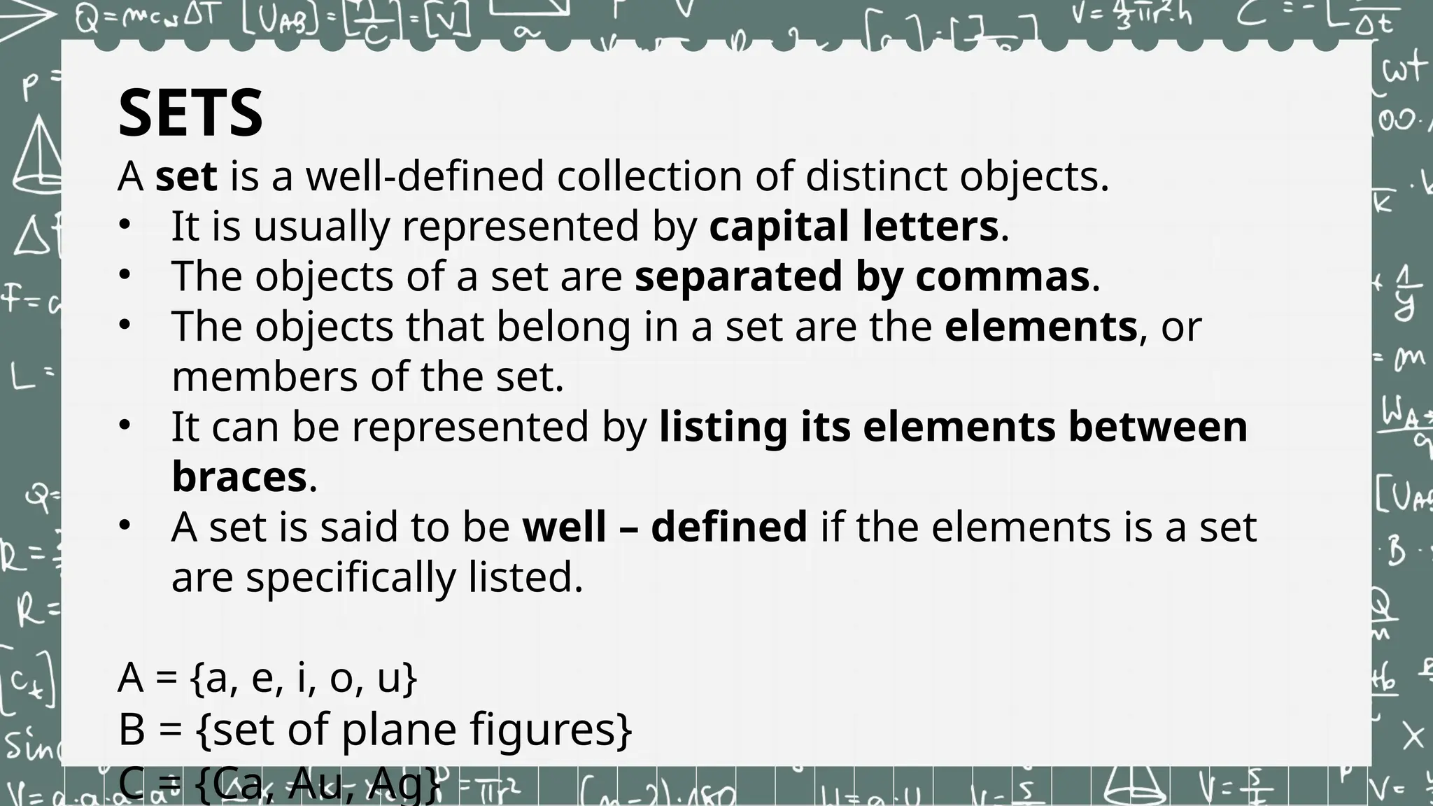 SETS
A set is a well-defined collection of distinct objects.
• It is usually represented by capital letters.
• The objects of a set are separated by commas.
• The objects that belong in a set are the elements, or
members of the set.
• It can be represented by listing its elements between
braces.
• A set is said to be well – defined if the elements is a set
are specifically listed.
A = {a, e, i, o, u}
B = {set of plane figures}
C = {Ca, Au, Ag}
 