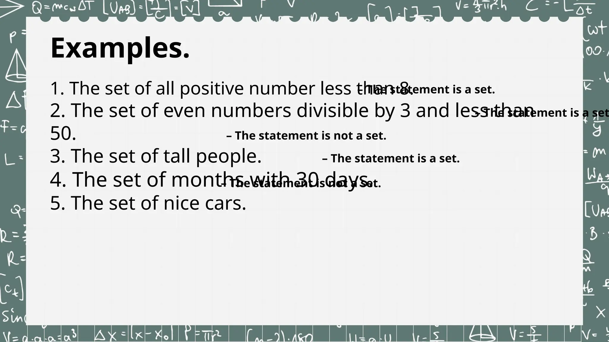 Examples.
1. The set of all positive number less than 8.
2. The set of even numbers divisible by 3 and less than
50.
3. The set of tall people.
4. The set of months with 30 days.
5. The set of nice cars.
– The statement is a set.
– The statement is a set
– The statement is not a set.
– The statement is a set.
– The statement is not a set.
 