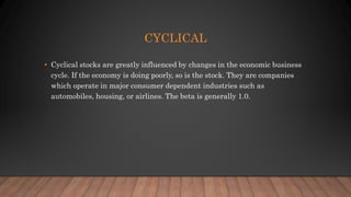 CYCLICAL
• Cyclical stocks are greatly influenced by changes in the economic business
cycle. If the economy is doing poorly, so is the stock. They are companies
which operate in major consumer dependent industries such as
automobiles, housing, or airlines. The beta is generally 1.0.
 