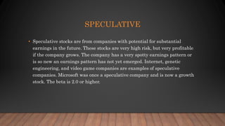 SPECULATIVE
• Speculative stocks are from companies with potential for substantial
earnings in the future. These stocks are very high risk, but very profitable
if the company grows. The company has a very spotty earnings pattern or
is so new an earnings pattern has not yet emerged. Internet, genetic
engineering, and video game companies are examples of speculative
companies. Microsoft was once a speculative company and is now a growth
stock. The beta is 2.0 or higher.
 