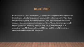 BLUE CHIP
• Blue-chip stocks are from nationally recognized companies which dominate
the industry often having annual revenue of $1 billion or more. They have
long records of profit, dividend payments, and a good reputation for the
company management, products, and services. These stocks are generally
higher priced but less risky because they are expected to grow at a
consistent rate. McDonalds, General Motors, and General Electric are
examples of blue-chip stock companies.
 