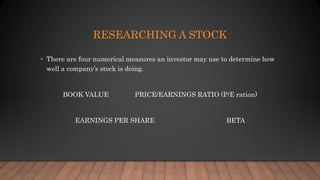 RESEARCHING A STOCK
• There are four numerical measures an investor may use to determine how
well a company’s stock is doing.
BOOK VALUE PRICE/EARNINGS RATIO (P/E ration)
EARNINGS PER SHARE BETA
 
