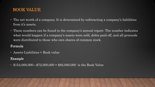 BOOK VALUE
• The net worth of a company. It is determined by subtracting a company’s liabilities
from it’s assets.
• These numbers can be found in the company’s annual report. The number indicates
what would happen if a company’s assets were sold, debts paid off, and all proceeds
were distributed to those who own shares of common stock.
Formula
• Assets-Liabilities = Book value
Example
• $154,000,000—$72,000,000 = $82,000,000 is the Book Value
 