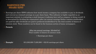 EARNINGS PER
SHARE (EPS)
• Earnings per share (EPS) indicates how much income a company has available to pay in dividends
and reinvest as retained earnings on a per share basis. This indicator is highly regarded as an
important statistic to evaluating a stock because it indicates how well as company is doing overall. It
is determined by dividing the corporation’s after tax annual earnings (before common stockholders
are paid but after dividends are paid to preferred stockholders) by the total number of shares of
common stock. These numbers can be found in the business section of many newspapers.
• Formula
After tax annual earnings (divided by)
Total number of shares of common stock
= Earnings per share
• Example: $15,500,000 /7,620,900 = $2.03 earnings per share
 