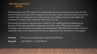 PRICE/EARNINGS
RATIO
• Price/earnings ratio (P/E ratio) is the relationship between the price of one share of stock
and the annual earnings of the company. It is the most widely used and critical measure of
a stock’s price. It represents how much investors are willing to pay for each dollar of a
company’s earnings. Most companies’ P/E ratio is 5 to 25.
• Financially successful companies have a ratio of 7-10, rapidly growing companies are
between 15-25, and speculative companies are 40-50. Lower P/E stocks pay higher
dividends, have less risk, lower prices, and slow growth. High P/E ratios indicate a firm is
expected to have a lot of growth in the future. Information can be found in a newspaper.
• Formula: Price per share/Earnings of the Stock=PE Ratio
• Example: $43.00/$2.03 = 21 P/E Ration
 