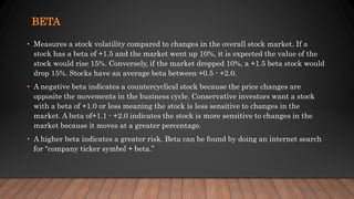 BETA
• Measures a stock volatility compared to changes in the overall stock market. If a
stock has a beta of +1.5 and the market went up 10%, it is expected the value of the
stock would rise 15%. Conversely, if the market dropped 10%, a +1.5 beta stock would
drop 15%. Stocks have an average beta between +0.5 - +2.0.
• A negative beta indicates a countercyclical stock because the price changes are
opposite the movements in the business cycle. Conservative investors want a stock
with a beta of +1.0 or less meaning the stock is less sensitive to changes in the
market. A beta of+1.1 - +2.0 indicates the stock is more sensitive to changes in the
market because it moves at a greater percentage.
• A higher beta indicates a greater risk. Beta can be found by doing an internet search
for “company ticker symbol + beta.”
 