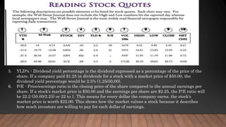 5. YLD% - Dividend yield percentage is the dividend expressed as a percentage of the price of the
share. If a company paid $1.25 in dividends for a stock with a market price of $50.00, the
dividend yield percentage would be 2.5% (1.25/50.00).
6. P/E - Price/earnings ratio is the closing price of the share compared to the annual earnings per
share. If a stock’s market price is $50.00 and the earnings per share are $2.25, the P/E ratio will
be 22.2 (50.00/2.25) or 22 to 1. This means for every dollar the company earns, the stock’s
market price is worth $22.00. This shows how the market values a stock because it describes
how much investors are willing to pay for each dollar of earnings.
 