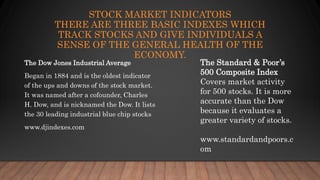STOCK MARKET INDICATORS
THERE ARE THREE BASIC INDEXES WHICH
TRACK STOCKS AND GIVE INDIVIDUALS A
SENSE OF THE GENERAL HEALTH OF THE
ECONOMY.
The Dow Jones Industrial Average
Began in 1884 and is the oldest indicator
of the ups and downs of the stock market.
It was named after a cofounder, Charles
H. Dow, and is nicknamed the Dow. It lists
the 30 leading industrial blue chip stocks
www.djindexes.com
The Standard & Poor’s
500 Composite Index
Covers market activity
for 500 stocks. It is more
accurate than the Dow
because it evaluates a
greater variety of stocks.
www.standardandpoors.c
om
 