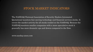STOCK MARKET INDICATORS
The NASDAQ (National Association of Security Dealers Automated
Quotations) monitors fast moving technology and financial services stocks. It
covers the market activity for all stocks traded on the NASDAQ. Because the
NASDAQ monitors smaller companies with a more speculative stock it
generally has more dramatic ups and downs compared to the Dow.
www.nasdaq-amex.com
 
