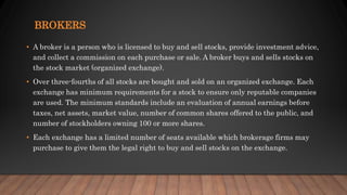 BROKERS
• A broker is a person who is licensed to buy and sell stocks, provide investment advice,
and collect a commission on each purchase or sale. A broker buys and sells stocks on
the stock market (organized exchange).
• Over three-fourths of all stocks are bought and sold on an organized exchange. Each
exchange has minimum requirements for a stock to ensure only reputable companies
are used. The minimum standards include an evaluation of annual earnings before
taxes, net assets, market value, number of common shares offered to the public, and
number of stockholders owning 100 or more shares.
• Each exchange has a limited number of seats available which brokerage firms may
purchase to give them the legal right to buy and sell stocks on the exchange.
 