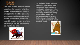 • The state of the e term bull market
describes the economy when the
market is doing well and investors
are optimistic about the economy
and are purchasing stocks. A bull
market occurs when prices have
risen 20 percent or more over time.
On average, the bull markets last
29 months at a time.
UPS AND
DOWNS The term bear market describes
the state of the economy when
the market is doing poorly and
investors are not confident in the
economy. Therefore, they are not
purchasing stocks or are selling
stocks already owned. It is
characterized by a 20 percent
decline from previous highs. On
average, the bear markets lasts 9
months at a time.
 