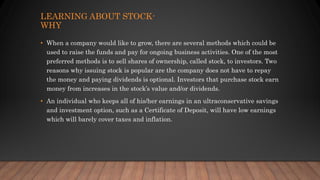 LEARNING ABOUT STOCK-
WHY
• When a company would like to grow, there are several methods which could be
used to raise the funds and pay for ongoing business activities. One of the most
preferred methods is to sell shares of ownership, called stock, to investors. Two
reasons why issuing stock is popular are the company does not have to repay
the money and paying dividends is optional. Investors that purchase stock earn
money from increases in the stock’s value and/or dividends.
• An individual who keeps all of his/her earnings in an ultraconservative savings
and investment option, such as a Certificate of Deposit, will have low earnings
which will barely cover taxes and inflation.
 