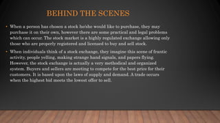 BEHIND THE SCENES
• When a person has chosen a stock he/she would like to purchase, they may
purchase it on their own, however there are some practical and legal problems
which can occur. The stock market is a highly regulated exchange allowing only
those who are properly registered and licensed to buy and sell stock.
• When individuals think of a stock exchange, they imagine this scene of frantic
activity, people yelling, making strange hand signals, and papers flying.
However, the stock exchange is actually a very methodical and organized
system. Buyers and sellers are meeting to compete for the best price for their
customers. It is based upon the laws of supply and demand. A trade occurs
when the highest bid meets the lowest offer to sell.
 