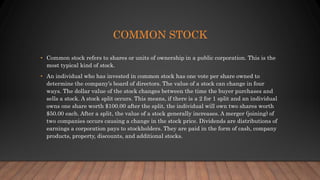 COMMON STOCK
• Common stock refers to shares or units of ownership in a public corporation. This is the
most typical kind of stock.
• An individual who has invested in common stock has one vote per share owned to
determine the company’s board of directors. The value of a stock can change in four
ways. The dollar value of the stock changes between the time the buyer purchases and
sells a stock. A stock split occurs. This means, if there is a 2 for 1 split and an individual
owns one share worth $100.00 after the split, the individual will own two shares worth
$50.00 each. After a split, the value of a stock generally increases. A merger (joining) of
two companies occurs causing a change in the stock price. Dividends are distributions of
earnings a corporation pays to stockholders. They are paid in the form of cash, company
products, property, discounts, and additional stocks.
 
