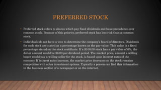 PREFERRED STOCK
• Preferred stock refers to shares which pay fixed dividends and have precedence over
common stock. Because of this priority, preferred stock has less risk than a common
stock.
• Individuals do not have a vote to determine the company’s board of directors. Dividends
for each stock are stated as a percentage known as the par value. This value is a fixed
percentage stated on the stock certificate. If a $100.00 stock has a par value of 6%, the
dollar amount would be $6.00 per dividend period. The market price, amount a willing
buyer would pay a willing seller for the stock, is based upon interest rates of the
economy. If interest rates increase, the market price decreases so the stock remains
competitive with other investment options. Typically a person can find this information
in the business section of a newspaper or on the internet.
 