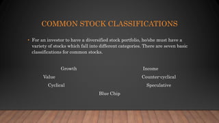 COMMON STOCK CLASSIFICATIONS
• For an investor to have a diversified stock portfolio, he/she must have a
variety of stocks which fall into different categories. There are seven basic
classifications for common stocks.
Growth Income
Value Counter-cyclical
Cyclical Speculative
Blue Chip
 
