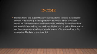 INCOME
• Income stocks pay higher than average dividends because the company
chooses to retain only a small portion of its profits. These stocks are
attractive to investors who are interested in receiving dividends and are
not worried about selling the stock at a higher market price. These stocks
are from companies who have a steady stream of income such as utility
companies. The beta is less than 1.0.
 