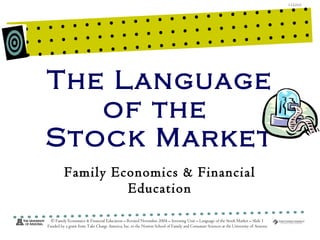The Language of the  Stock Market Family Economics & Financial Education © Family Economics & Financial Education – Revised November 2004 – Investing Unit – Language of the Stock Market – Slide  Funded by a grant from Take Charge America, Inc. to the Norton School of Family and Consumer Sciences at the University of Arizona 