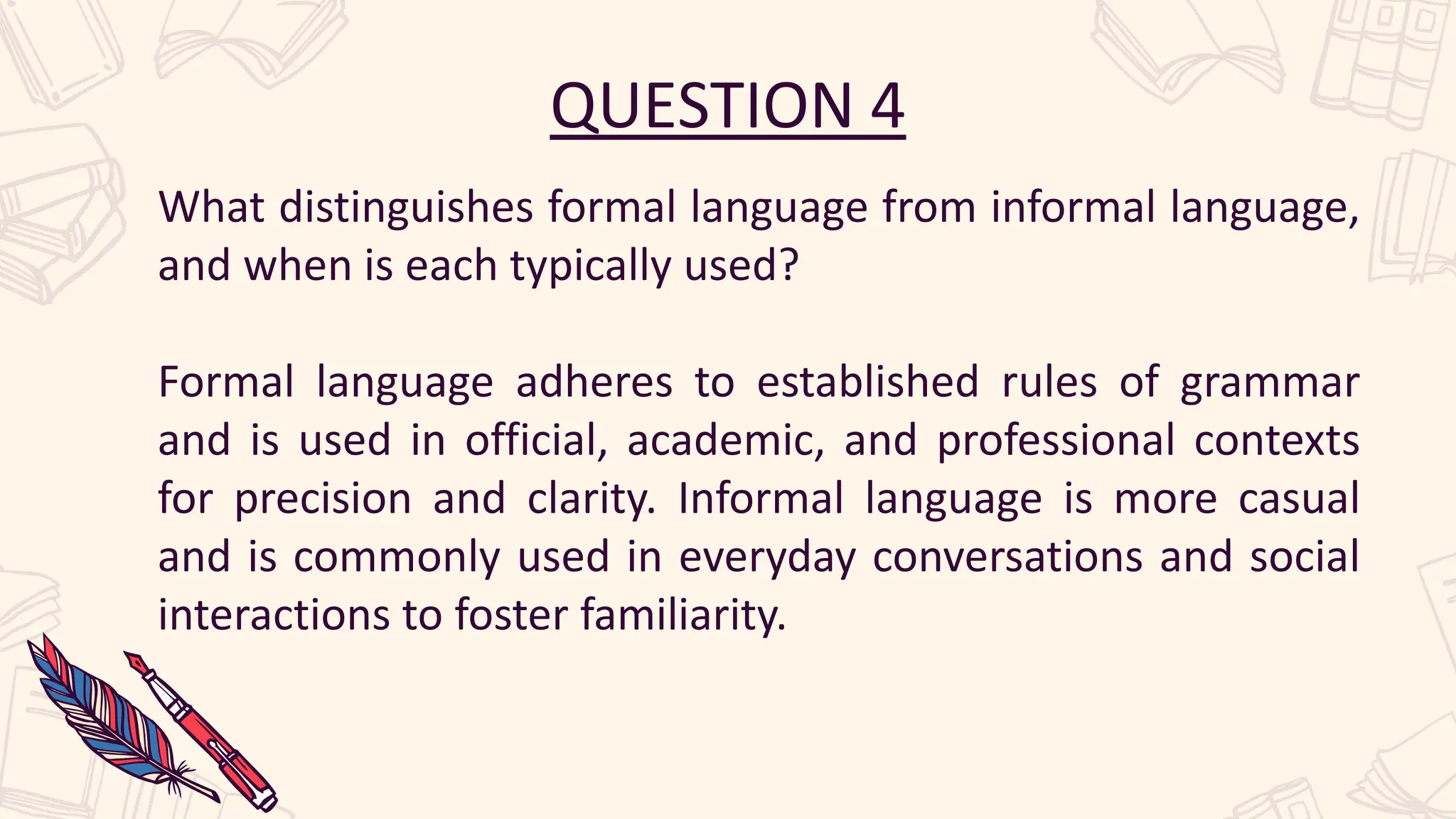 QUESTION 4
What distinguishes formal language from informal language,
and when is each typically used?
Formal language adheres to established rules of grammar
and is used in official, academic, and professional contexts
for precision and clarity. Informal language is more casual
and is commonly used in everyday conversations and social
interactions to foster familiarity.
 