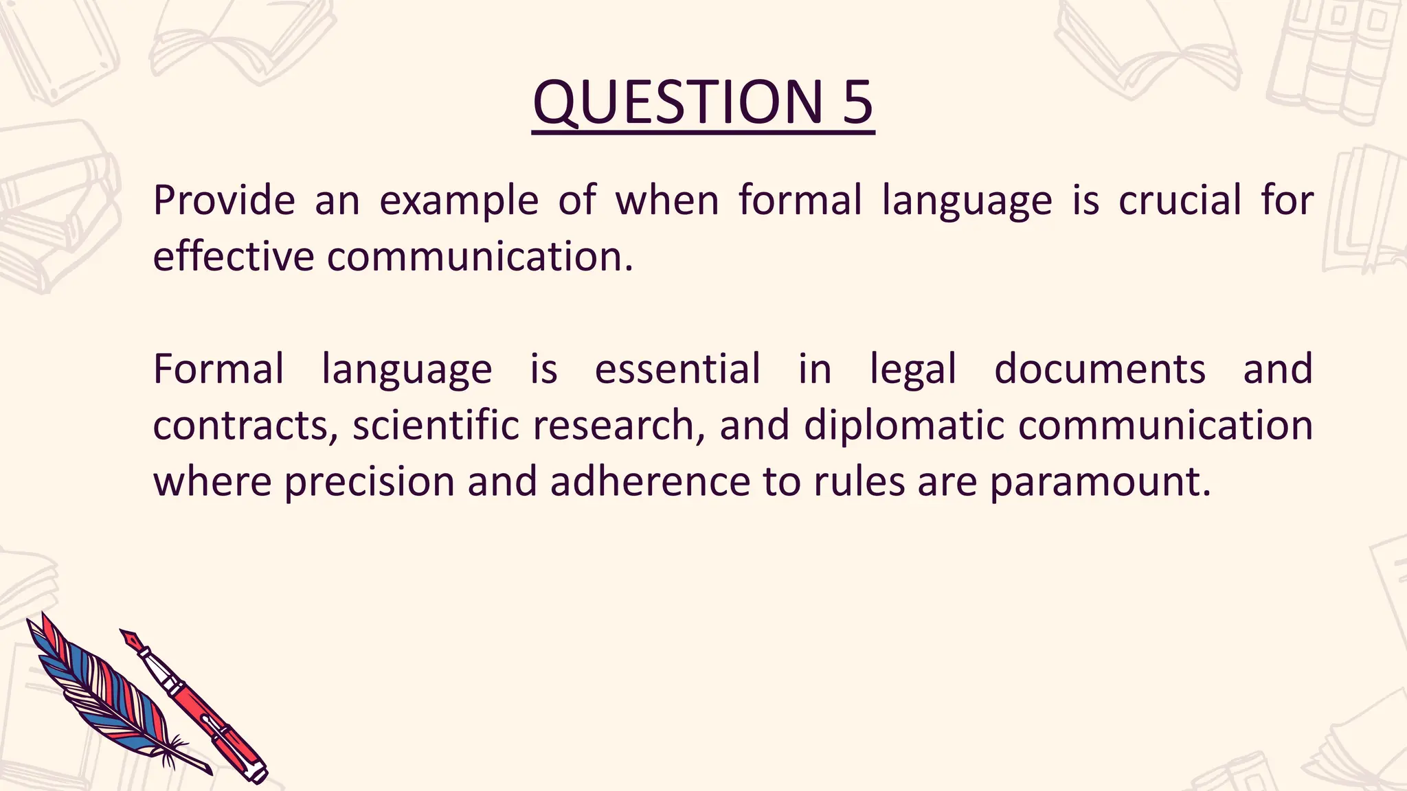QUESTION 5
Provide an example of when formal language is crucial for
effective communication.
Formal language is essential in legal documents and
contracts, scientific research, and diplomatic communication
where precision and adherence to rules are paramount.
 